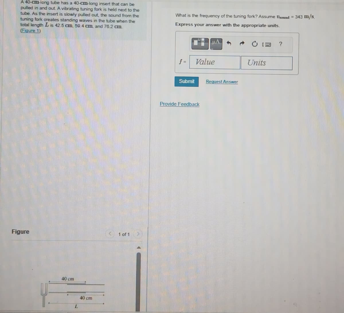 A 40-cm-long tube has a 40-cm-long insert that can be
pulled in and out. A vibrating tuning fork is held next to the
tube. As the insert is slowly pulled out, the sound from the
tuning fork creates standing waves in the tube when the
total length L is 42.5 cm, 59.4 cm, and 76.2 cm.
(Figure 1)
Figure
40 cm
L
40 cm
1 of 1
What is the frequency of the tuning fork? Assume sound = 343 m/s.
Express your answer with the appropriate units.
f =
Submit
μA
Value
Provide Feedback
Request Answer
Units
?