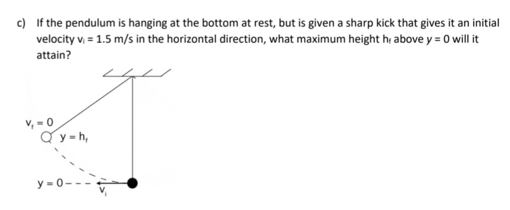 c) If the pendulum is hanging at the bottom at rest, but is given a sharp kick that gives it an initial
velocity v₁ = 1.5 m/s in the horizontal direction, what maximum height he above y = 0 will it
attain?
v₁ = 0
y = h,
y=0-