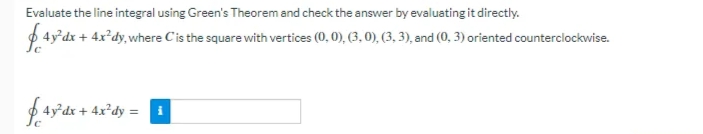 Evaluate the line integral using Green's Theorem and check the answer by evaluating it directly.
4y°dx + 4x*dy, where Cis the square with vertices (0, 0), (3, 0), (3, 3), and (0, 3) oriented counterclockwise.
f 4x°dy =
4y°dx +
