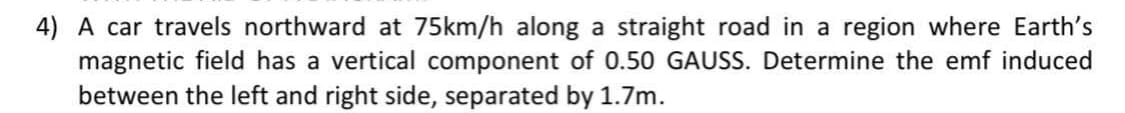 4) A car travels northward at 75km/h along a straight road in a region where Earth's
magnetic field has a vertical component of 0.50 GAUSS. Determine the emf induced
between the left and right side, separated by 1.7m.