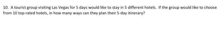 10. A tourist group visiting Las Vegas for 5 days would like to stay in 5 different hotels. If the group would like to choose
from 10 top-rated hotels, in how many ways can they plan their 5-day itinerary?
