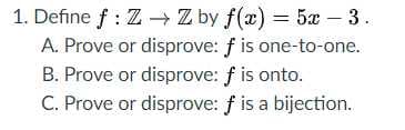 1. Define f : Z - Z by f(x) = 5x – 3.
A. Prove or disprove: f is one-to-one.
B. Prove or disprove: f is onto.
C. Prove or disprove: f is a bijection.
