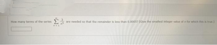 How many terms of the serles
are needed so that the remainder is less than 0.0005? (Give the smallest integer value of n for which this is true.]
