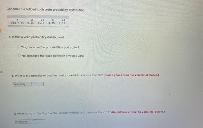 Consider the following discrete probability distribution.
15
22
34
40
0.15
P(X - x)
0.15
0.45
0.25
a. Is this a valid probability distribution?
O Yes, because the probabilities add up to 1.
O No, because the gaps between x values vary.
ces
b. What is the probability that the random variable X is less than 37? (Round your answer to 2 decimal places.)
Probability
c. What is the probability that the random variable X is between 11 and 327 (Round your answer to 2 decimal places.)
Probability
