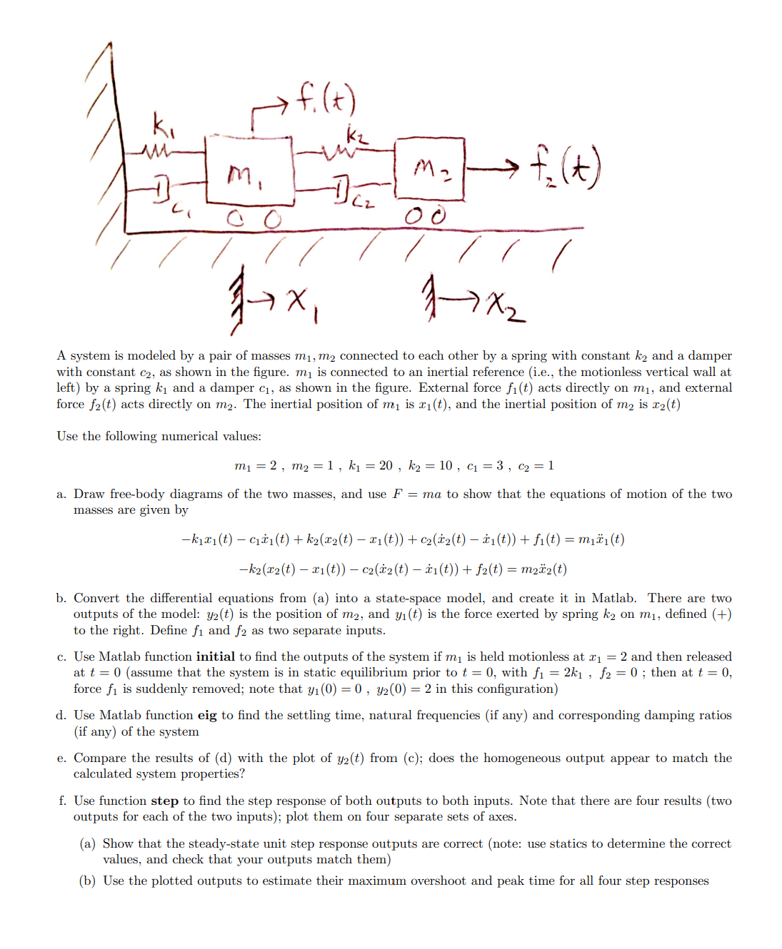 ki
ли
Mi
00
f.(+)
1+x,
kz
M₂
→ f₂(+)
00
1-7x2
A system is modeled by a pair of masses m₁, m2 connected to each other by a spring with constant k₂ and a damper
with constant c2, as shown in the figure. m₁ is connected to an inertial reference (i.e., the motionless vertical wall at
left) by a spring k₁ and a damper c₁, as shown in the figure. External force fi(t) acts directly on m₁, and external
force f2(t) acts directly on m2. The inertial position of m₁ is x1(t), and the inertial position of m2 is x2(t)
Use the following numerical values:
m₁ = 2, m2 = 1, k₁ = 20, k₂ = 10, c₁ = 3, c₂ = 1
a. Draw free-body diagrams of the two masses, and use F = ma to show that the equations of motion of the two
masses are given by
-k1x1(t) c₁₁(t) + k₁(x2(t) − x1(t)) + 2(x2(t) − x1(t)) + ƒ₁(t) = m₁₁(t)
-k2(x2(t)x1(t)) - c2(x2(t) - 1(t)) + f2(t) = m22(t)
b. Convert the differential equations from (a) into a state-space model, and create it in Matlab. There are two
outputs of the model: y2(t) is the position of m2, and y₁(t) is the force exerted by spring k₂ on m₁, defined (+)
to the right. Define fi and f2 as two separate inputs.
c. Use Matlab function initial to find the outputs of the system if m₁ is held motionless at x1 = 2 and then released
at t = 0 (assume that the system is in static equilibrium prior to t = 0, with f₁ = 2k1, f2 = 0; then at t = 0,
force fi is suddenly removed; note that y₁(0) = 0, y2(0) = 2 in this configuration)
d. Use Matlab function eig to find the settling time, natural frequencies (if any) and corresponding damping ratios
(if any) of the system
e. Compare the results of (d) with the plot of y2(t) from (c); does the homogeneous output appear to match the
calculated system properties?
f. Use function step to find the step response of both outputs to both inputs. Note that there are four results (two
outputs for each of the two inputs); plot them on four separate sets of axes.
(a) Show that the steady-state unit step response outputs are correct (note: use statics to determine the correct
values, and check that your outputs match them)
(b) Use the plotted outputs to estimate their maximum overshoot and peak time for all four step responses