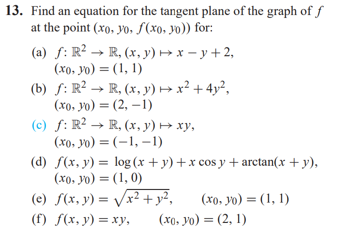 13. Find an equation for the tangent plane of the graph of f
at the point (xo, yo, f(xo, yo)) for:
(a) ƒ: R²2 → R, (x, y) ↔ x − y +2,
(xo, yo) = (1, 1)
(b)
(c)
ƒ: R² → R, (x, y) → x² + 4y²,
(xo, yo) = (2, -1)
f:
ƒ: R² → R, (x, y) → xy,
(xo, yo) =
(-1, −1)
(d) f(x, y) =
log (x + y) + x cos y + arctan(x + y),
(xo, yo) = (1, 0)
-2
(e) f(x, y) = √√√x² + y²,
(f) f(x, y) = xy,
(xo, yo)= (1, 1)
(xo, yo) = (2, 1)