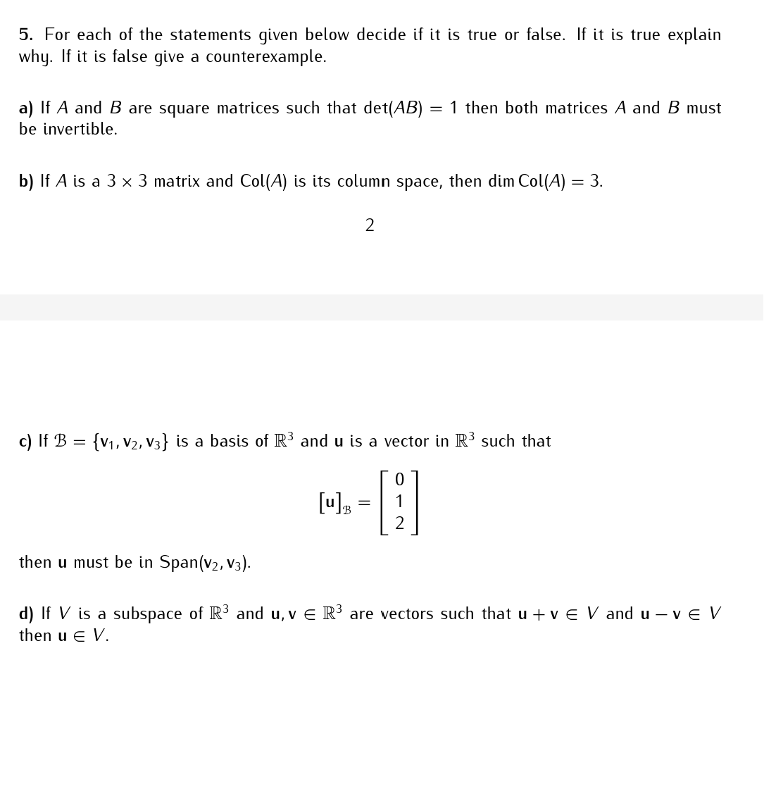 5. For each of the statements given below decide if it is true or false. If it is true explain
why. If it is false give a counterexample.
a) If A and B are square matrices such that det(AB) = 1 then both matrices A and B must
be invertible.
b) If A is a 3 x 3 matrix and Col(A) is its column space, then dim Col(A) = 3.
2
c) If B = {V1, V2, V3} is a basis of R³ and u is a vector in R³ such that
[u] B
=
then u must be in Span(V₂, V3).
d) If V is a subspace of R³ and u, v € R³ are vectors such that u + v € V and u-VE V
then u € V.