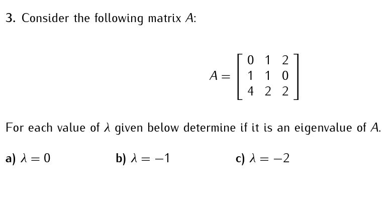 3. Consider the following matrix A:
A = =
012
1 0
1
4 22
For each value of λ given below determine if it is an eigenvalue of A.
a) λ = 0
b) λ = -1
c) λ = -2