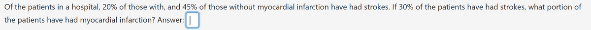 Of the patients in a hospital, 20% of those with, and 45% of those without myocardial infarction have had strokes. If 30% of the patients have had strokes, what portion of
the patients have had myocardial infarction? Answer: |