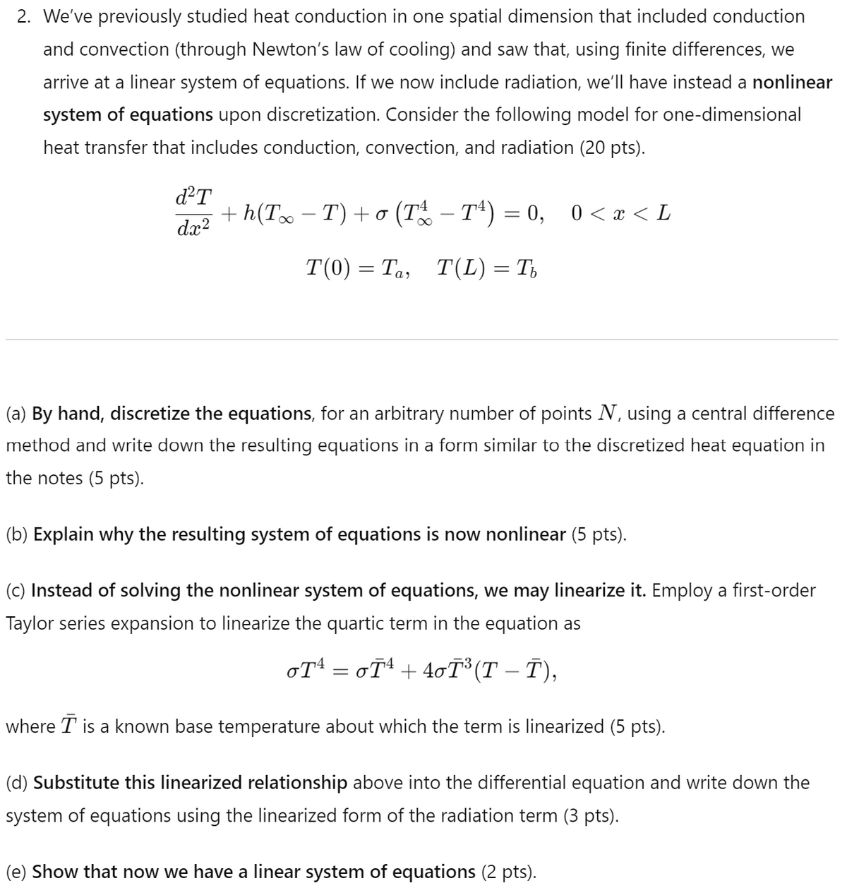 2. We've previously studied heat conduction in one spatial dimension that included conduction
and convection (through Newton's law of cooling) and saw that, using finite differences, we
arrive at a linear system of equations. If we now include radiation, we'll have instead a nonlinear
system of equations upon discretization. Consider the following model for one-dimensional
heat transfer that includes conduction, convection, and radiation (20 pts).
d²T
dx2
+ h(T∞ − T) + 0 (T - T4) = 0, 0 < x < L
σ
T(0) = Ta, T(L) = πb
(a) By hand, discretize the equations, for an arbitrary number of points N, using a central difference
method and write down the resulting equations in a form similar to the discretized heat equation in
the notes (5 pts).
(b) Explain why the resulting system of equations is now nonlinear (5 pts).
(c) Instead of solving the nonlinear system of equations, we may linearize it. Employ a first-order
Taylor series expansion to linearize the quartic term in the equation as
σT¹ = σÃ¹ +4σÃ³(T – Ñ),
-
where T is a known base temperature about which the term is linearized (5 pts).
(d) Substitute this linearized relationship above into the differential equation and write down the
system of equations using the linearized form of the radiation term (3 pts).
(e) Show that now we have a linear system of equations (2 pts).