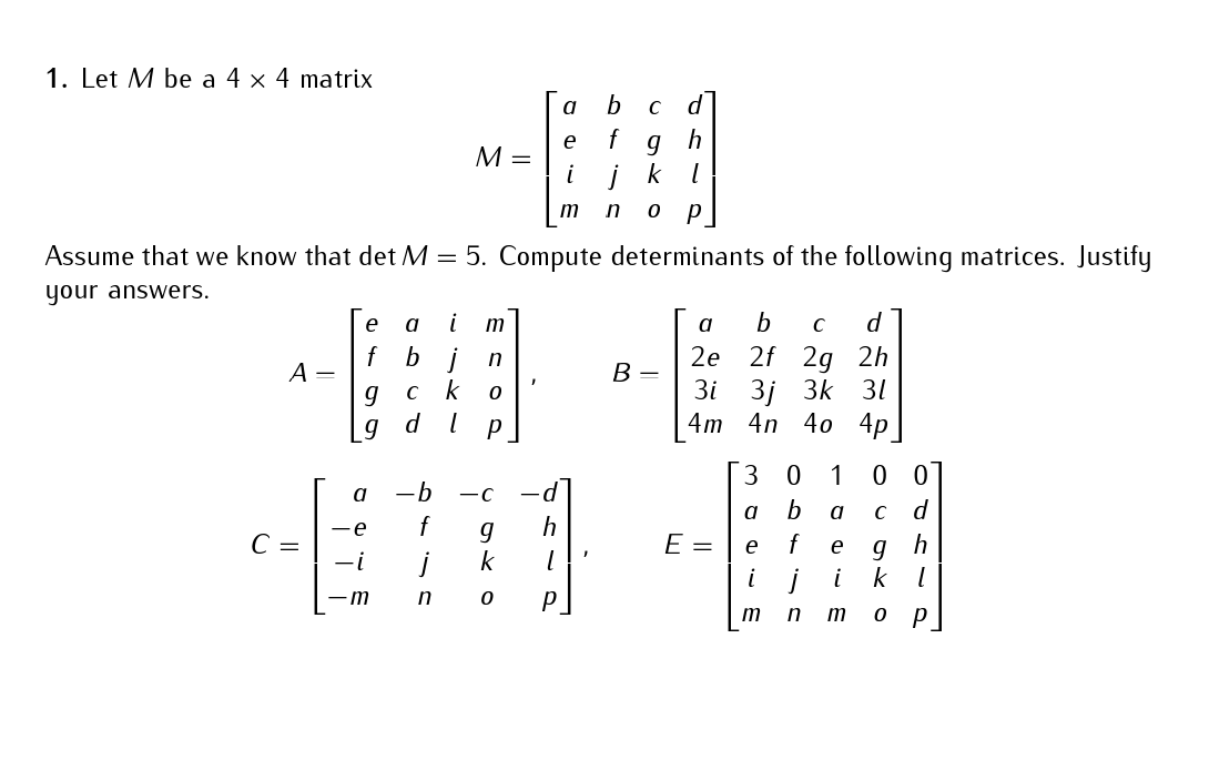 1. Let M be a 4 x 4 matrix
A =
C =
Assume that we know that det M = 5. Compute determinants of the following matrices. Justify
your answers.
e
f
M =
a
-e
-¡
m
a i m
bj n
ck
0
g
g d l P
-b -C
f
j
n
g
k
0
b
f
a
e
g
h
i
jk 1
m n 0 P
h
1
P
B =
a b с d
2e 2f 2g
3i 3j 3k
4m
E =
4n 40 4p
30 1 00
b a с d
f
e
9 h
k
1
0
P
a
e
2h
31
m
n m