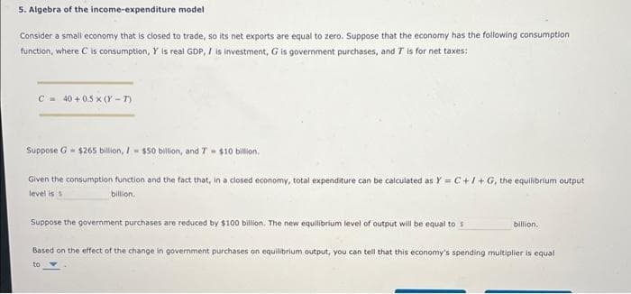 5. Algebra of the income-expenditure model
Consider a small economy that is closed to trade, so its net exports are equal to zero. Suppose that the economy has the following consumption
function, where C is consumption, Y is real GDP, / is investment, G is government purchases, and T is for net taxes:
C 40+0.5x (Y-T)
Suppose G $265 billion, 7- $50 billion, and T $10 billion.
Given the consumption function and the fact that, in a closed economy, total expenditure can be calculated as Y = C+I+G, the equilibrium output
level is s
billion.
Suppose the government purchases are reduced by $100 billion. The new equilibrium level of output will be equal to s
billion.
Based on the effect of the change in government purchases on equilibrium output, you can tell that this economy's spending multiplier is equal
to