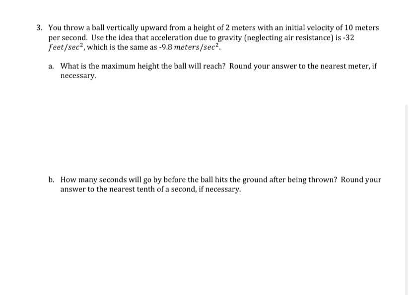 ### Physics Problem Set: Motion Under Gravity

#### Problem 3:
You throw a ball vertically upward from a height of 2 meters with an initial velocity of 10 meters per second. Use the idea that acceleration due to gravity (neglecting air resistance) is -32 feet/sec², which is the same as -9.8 meters/sec².

a. **Question**: What is the maximum height the ball will reach? Round your answer to the nearest meter, if necessary.

b. **Question**: How many seconds will go by before the ball hits the ground after being thrown? Round your answer to the nearest tenth of a second, if necessary.

**Detailed Explanation**: 
This problem involves the kinematic equations of motion under uniform acceleration due to gravity. The scenario described requires calculating the maximum height reached by the ball and the total time of flight until the ball hits the ground.

1. **Maximum Height Calculation**:
   - The initial height from which the ball is thrown is 2 meters.
   - The initial velocity (u) is 10 m/s.
   - The acceleration due to gravity (g) is -9.8 m/s².
   - The final velocity (v) at the maximum height is 0 m/s.

   Using the kinematic equation:
   \[
   v^2 = u^2 + 2as
   \]
   where \(s\) is the height gained.
   \[
   0 = (10)^2 + 2(-9.8)s
   \]
   \[
   0 = 100 - 19.6s
   \]
   \[
   19.6s = 100
   \]
   \[
   s = \frac{100}{19.6} \approx 5.1 \text{ meters}
   \]
   Thus, the maximum height \(H_{max}\) is the initial height plus \(s\):
   \[
   H_{max} = 2 + 5.1 \approx 7 \text{ meters}
   \]

2. **Total Time of Flight**:
   First, we need to determine the time taken to reach the maximum height:
   \[
   v = u + at
   \]
   \[
   0 = 10 + (-9.8)t
   \]
   \[
   9.8t = 10