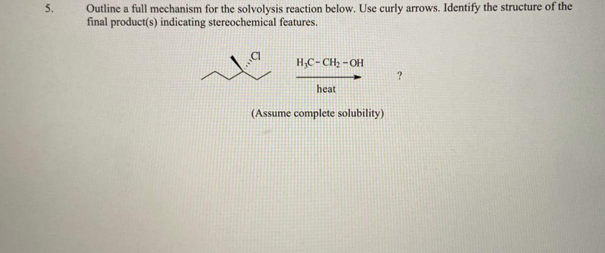 Outline a full mechanism for the solvolysis reaction below. Use curly arrows. Identify the structure of the
final product(s) indicating stereochemical features.
5.
H,C- CH2 – OH
heat
(Assume complete solubility)
