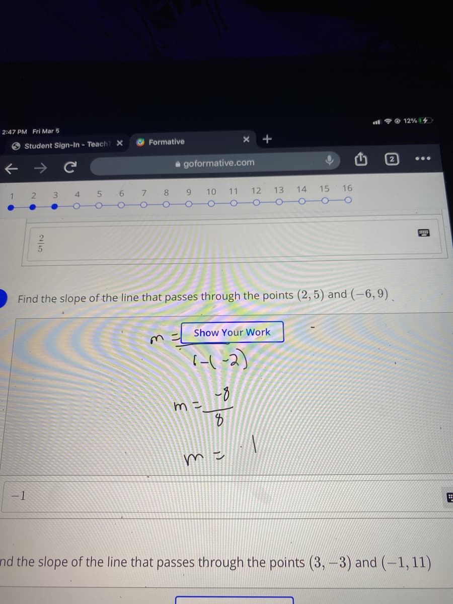 l ? @ 12% 14
2:47 PM Fri Mar 5
O Student Sign-In - Teach7 X
Formative
a goformative.com
1 2 3
4
7.
8.
10
11
12
13 14 15
16
OOo 0-0O
Find the slope of the line that passes through the points (2, 5) and (–6,9) .
Show Your Work
-8
m=
- 1
nd the slope of the line that passes through the points (3,-3) and (-1,11)
國
25
