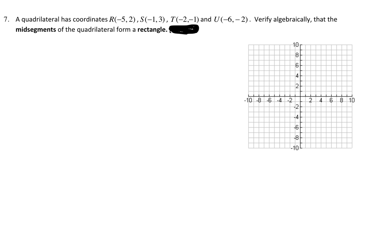 7. A quadrilateral has coordinates R(-5,2), S(-1, 3), T(-2,–1) and U(-6, – 2). Verify algebraically, that the
midsegments of the quadrilateral form a rectangle.
10
8
4
2
-10 -8 -6 -4 -2
2.
4.
8 10
-2
-4
-6
-8
to
