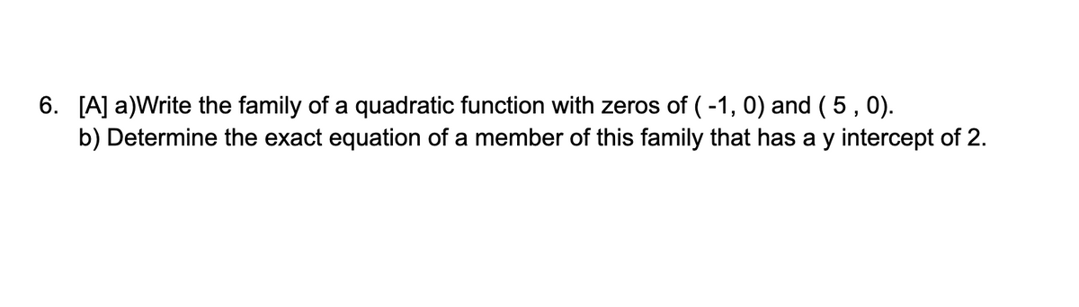 6. [A] a)Write the family of a quadratic function with zeros of (-1, 0) and ( 5, 0).
b) Determine the exact equation of a member of this family that has a y intercept of 2.
