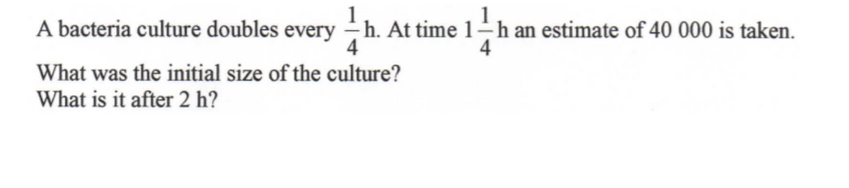 A bacteria culture doubles every
-h. At time 1-h an estimate of 40 000 is taken.
4
What was the initial size of the culture?
What is it after 2 h?
