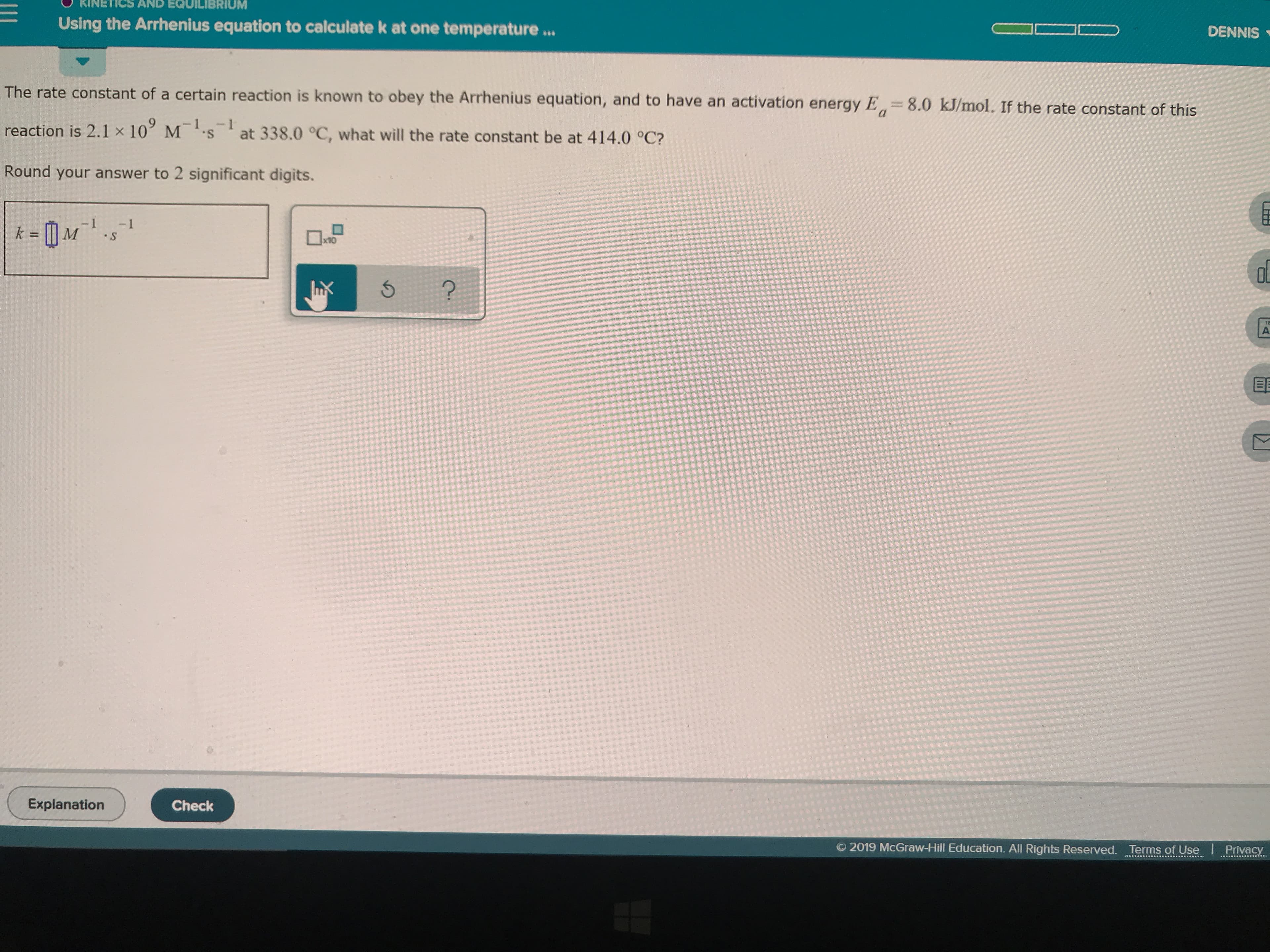 BRIUM
KIN
AND
Using the Arrhenius equation to calculate k at one temperature...
DENNIS
The rate constant of a certain reaction is known to obey the Arrhenius equation, and to have an activation energy E
8.0 kJ/mol. If the rate constant of this
MS
reaction is 2.1 x 10
at 338.0 °C, what will the rate constant be at 414.0 °C?
Round your answer to 2 significant digits.
- 1
S
- 1
k = l M
x10
X
18
A
Explanation
Check
2019 McGraw-Hill Education. All Rights Reserved. Terms of Use Privacy
