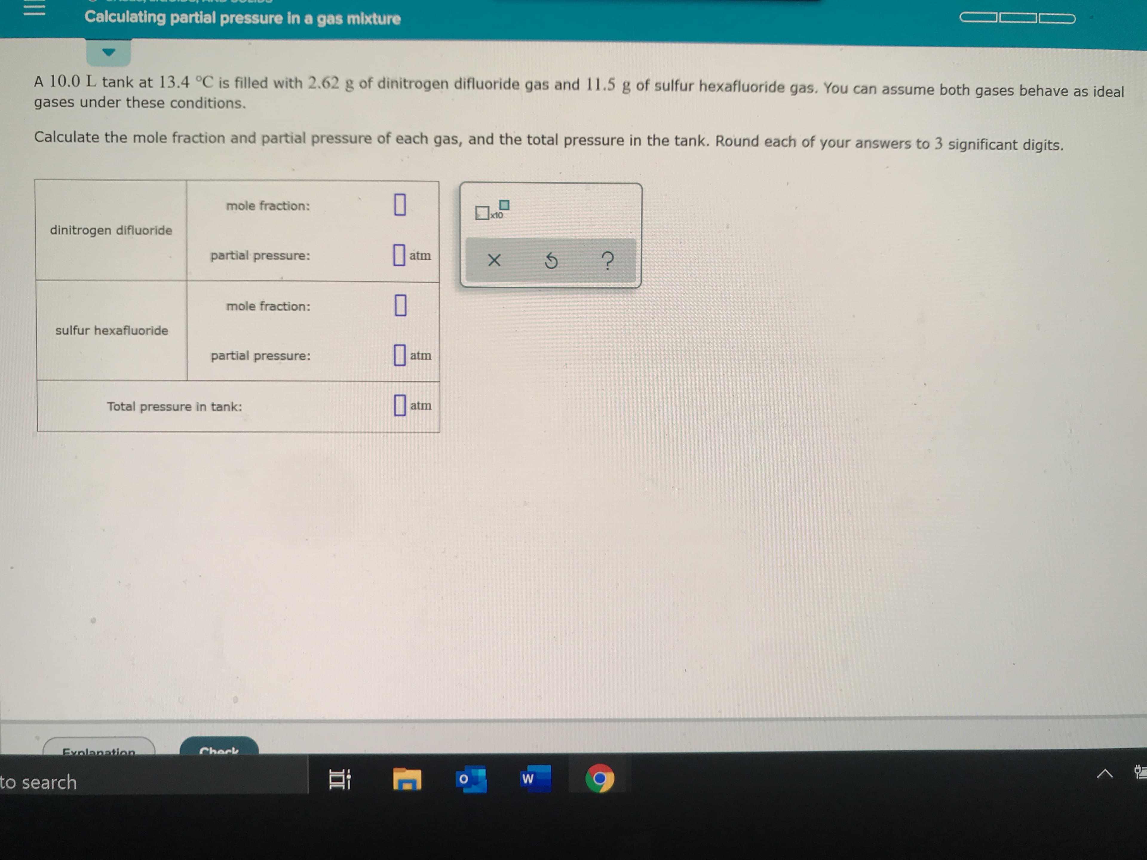 Calculating partial pressure in a gas mixture
A 10.0 L tank at 13.4 °C is filled with 2.62 g of dinitrogen difluoride gas and 11.5 g of sulfur hexafluoride gas. You can assume both gases behave as ideal
gases under these conditions.
Calculate the mole fraction and partial pressure of each gas, and the total pressure in the tank. Round each of your answers to 3 significant digits.
mole fraction:
x10
dinitrogen difluoride
partial pressure:
atm
mole fraction:
sulfur hexafluoride
partial pressure:
atm
atm
Total pressure in tank:
Check
Exnlanation
to search
W
X
