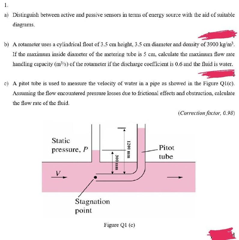 1.
a) Distinguish between active and passive sensors in terms of energy source with the aid of suitable
diagrams.
b) A rotameter uses a cylindrical float of 3.5 cm height, 3.5 cm diameter and density of 3900 kg/m³.
If the maximum inside diameter of the metering tube is 5 cm, calculate the maximum flow rate
handling capacity (m/s) of the rotameter if the discharge coefficient is 0.6 and the fluid is water.
c) A pitot tube is used to measure the velocity of water in a pipe as showed in the Figure Q1(c).
Assuming the flow encountered pressure losses due to frictional effects and obstruction, calculate
the flow rate of the fluid.
(Correction factor, 0.98)
Static
Pitot
pressure, P
tube
Stagnation
point
Figure Q1 (c)
1200 mm
300 mm
