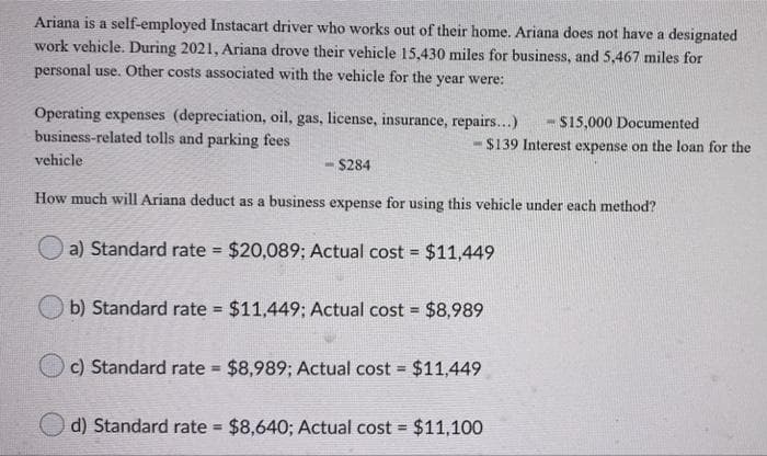 Ariana is a self-employed Instacart driver who works out of their home. Ariana does not have a designated
work vehicle. During 2021, Ariana drove their vehicle 15,430 miles for business, and 5,467 miles for
personal use. Other costs associated with the vehicle for the year were:
Operating expenses (depreciation, oil, gas, license, insurance, repairs...)
business-related tolls and parking fees
- S15,000 Documented
$139 Interest expense on the loan for the
vehicle
-$284
How much will Ariana deduct as a business expense for using this vehicle under each method?
O a) Standard rate $20,089; Actual cost = $11,449
b) Standard rate $11,449; Actual cost = $8,989
c) Standard rate $8,989; Actual cost $11,449
%3D
%3D
d) Standard rate $8,640; Actual cost = $11,100
%3D
!3!
