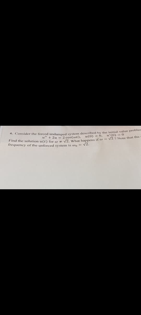 4. Consider the forced undamped system described by the initial value problem
u" + 2u = 2 cos(wt), u(0) = 0,
u' (0)=0
Find the solution u(t) for w√2. What happens if = √2? Note that the -
frequency of the unforced system is wo = √2.