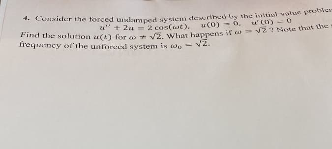 4. Consider the forced undamped system described by the initial value probler
u" + 2u
= 2 cos(wt),
u(0) = 0, u' (0) = 0
Find the solution u(t) for w+ √2. What happens if w = √2 ? Note that the
frequency of the unforced system is wo =
= √2.