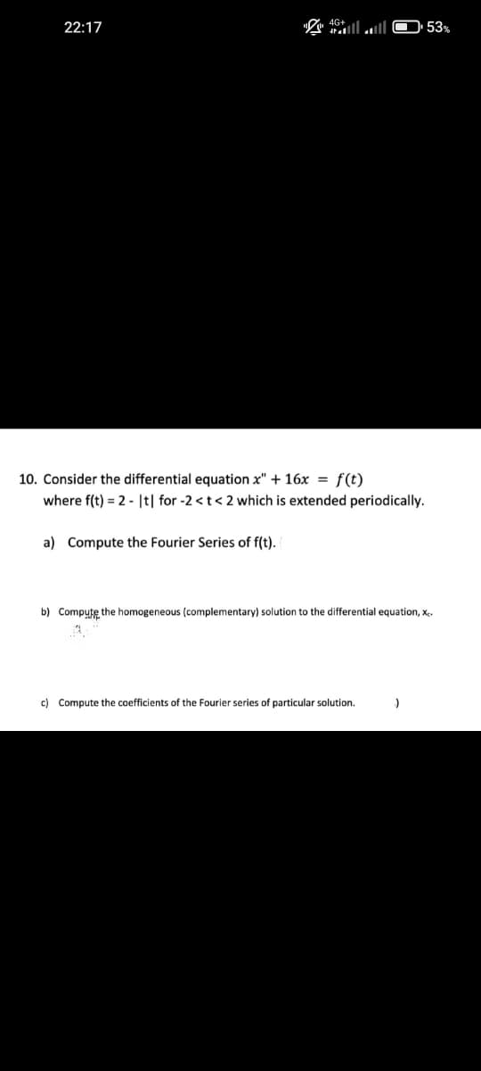 22:17
10. Consider the differential equation x" + 16x = f(t)
where f(t) = 2 |t| for -2 < t < 2 which is extended periodically.
a) Compute the Fourier Series of f(t).
b) Compute the homogeneous (complementary) solution to the differential equation, Xe
c) Compute the coefficients of the Fourier series of particular solution.
:)
53%