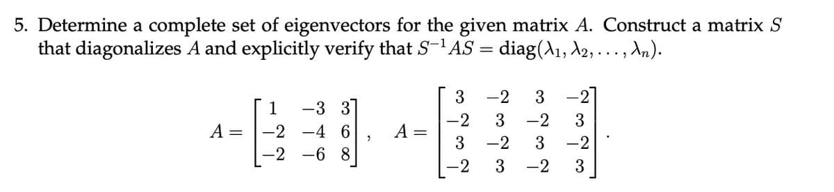 5. Determine a complete set of eigenvectors for the given matrix A. Construct a matrix S
that diagonalizes A and explicitly verify that S-¹AS = diag(A1, A2, ..., An).
3 -2 3
1
-3 3
-2 3 -2 3
A =
-2
-4 6
A =
3
-2
-2
-2 3 -2
3
-2
3