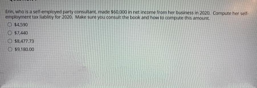 Erin, who is a self-employed party consultant, made $60,.000 in net income from her business in 2020. Compute her self-
employment tax liablitiy for 2020. Make sure you consult the book and how to compute this amount.
O $4,590
O $7,440
O $8,477.73
O $9,180.00
