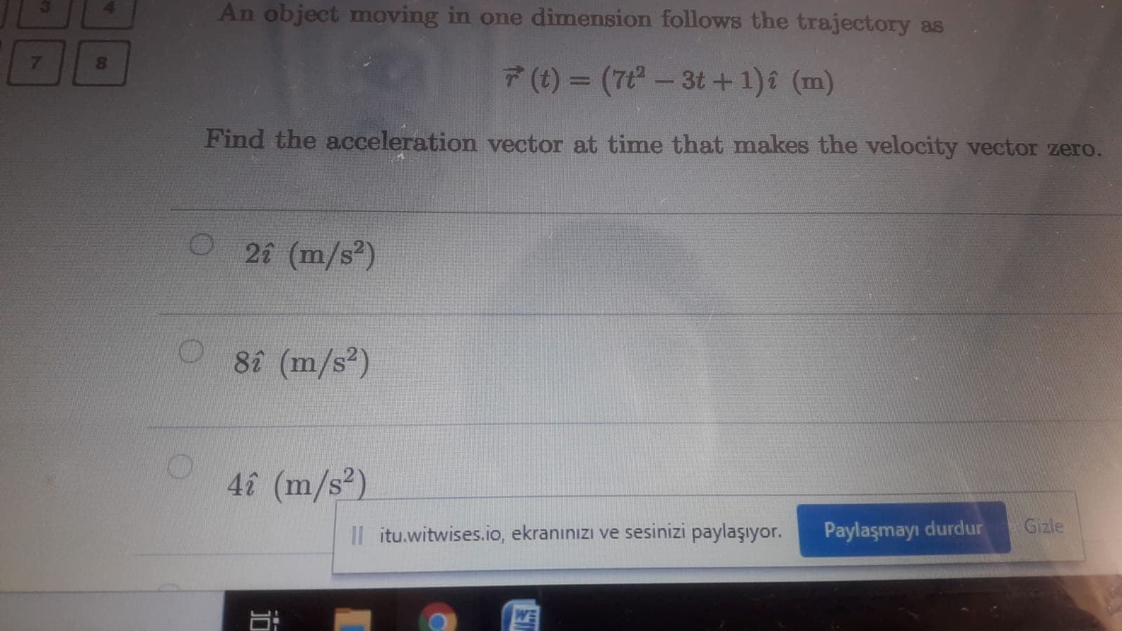 An object moving in one dimension follows the trajectory as
7(t) = (7t- 3t +1)î (m)
%3D
Find the acceleration vector at time that makes the velocity vector zero.
26 (m/s)
88 (m/s?)
