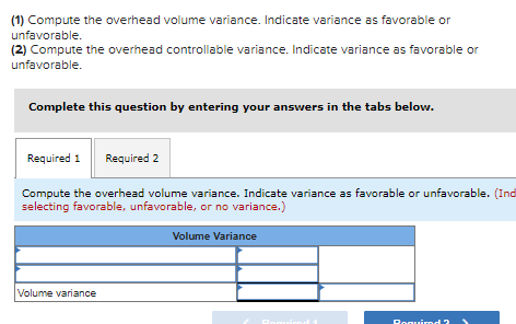 (1) Compute the overhead volume variance. Indicate variance as favorable or
unfavorable.
(2) Compute the overhead controllable variance. Indicate variance as favorable or
unfavorable.
Complete this question by entering your answers in the tabs below.
Required 1 Required 2
Compute the overhead volume variance. Indicate variance as favorable or unfavorable. (Ind
selecting favorable, unfavorable, or no variance.)
Volume variance
Volume Variance
Poquim