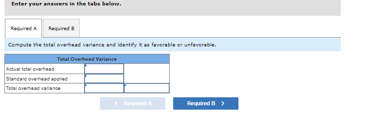 Enter your answers in the tabs below.
Required A Required B
Compute the total overhead variance and identify it as favorable or unfavorable.
Total Overhead Variance
Actual total overhead
Standard overhead applied
Total overhead variance
< Required A
Required B >