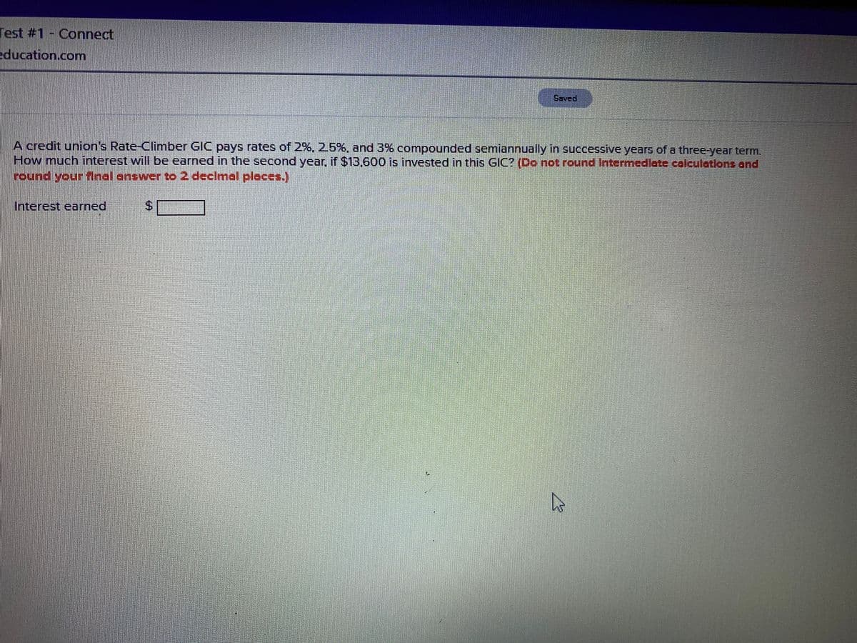 Test #1- Connect
education.com
Saved
A credit union's Rate-Climber GIC pays rates of 2%, 2.5%, and 3% compounded semiannually in successive years of a three-year term.
How much interest will be earned in the second year, if $13,600 is invested in this GIC? (Do not round Intermedlate caleuletions and
round yeur final.enswerto 2 declmal places.)
Interest earned
%24
