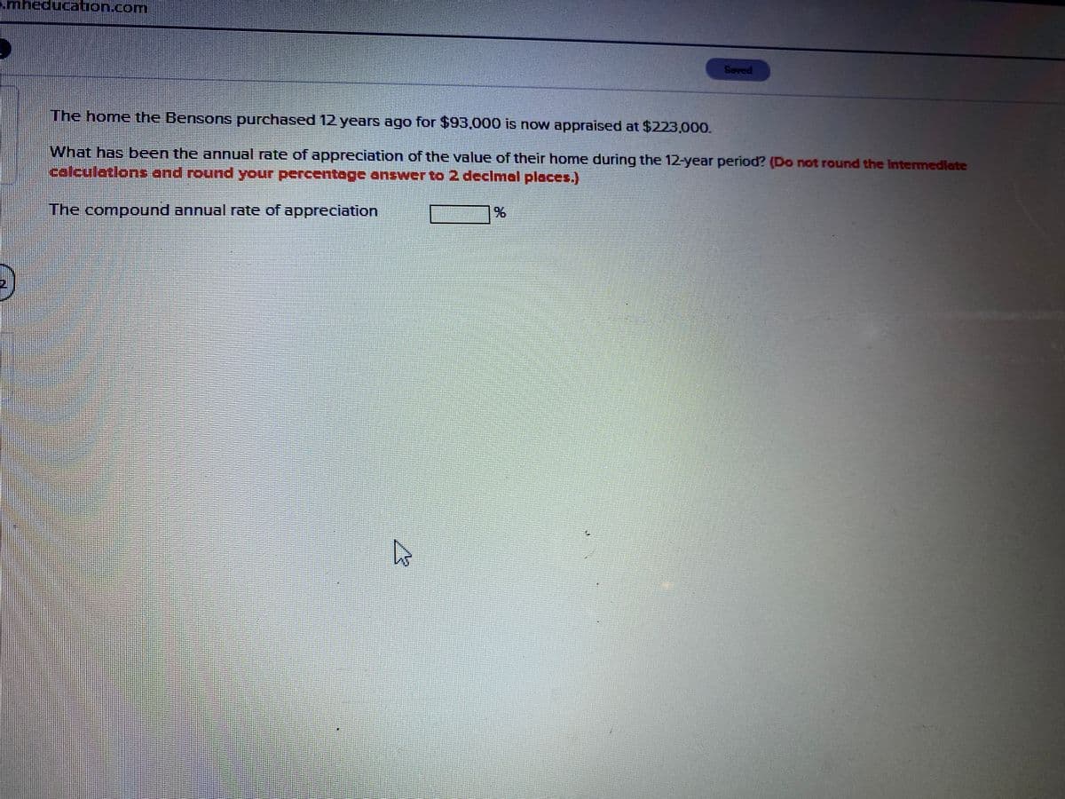 Mheducation.coM
Saved
The home the Bensons purchased 12 years ago for $93,000 is now appraised at $223,000.
What has been the annual rate of appreciation of the value of their home during the 12-year period? (Do not round the Intermedlate
calculatlons and round your percentage onswer to 2 declmal places.)
The compound annual rate of appreciation
