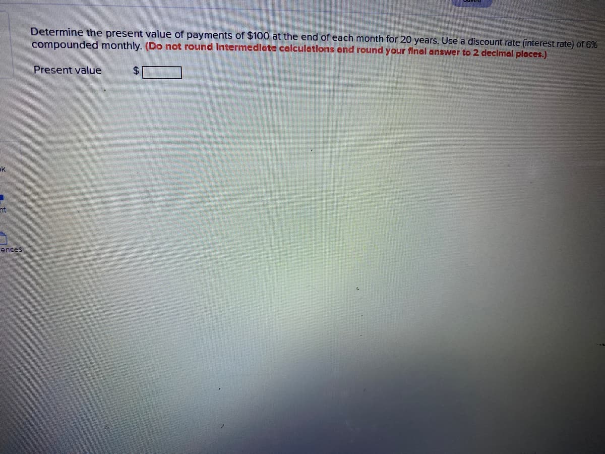 Determine the present value of payments of $100 at the end of each month for 20 years. Use a discount rate (interest rate) of 6%
compounded monthly. (Do not round Intermedlate calculatlons and round your final answer to 2 declmal places.)
Present value
$
ences
