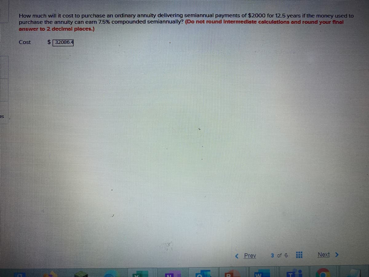 How much will it cost to purchase an ordinary annuity delivering semiannual payments of $2000 for 12.5 years if the money used to
purchase the annuity can earn 7.5% compounded semiannually? (Do not round Intermedlate calculations and round your fnal
onswer to 2 declmal places.)
Cost
$32086.4
es
< Prev
3 of 6
Next >

