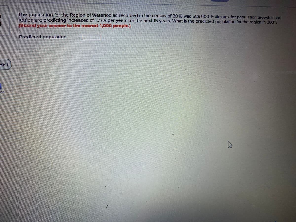 The population for the Region of Waterloo as recorded in the census of 2016 was 589,000. Estimates for population growth in the
region are predicting increases of 1.77% per years for the next 15 years. What is the predicted population for the region in 2031?
(Boundyourantwer to the nearest 1,o00people.)
Predicted population
S1.1
