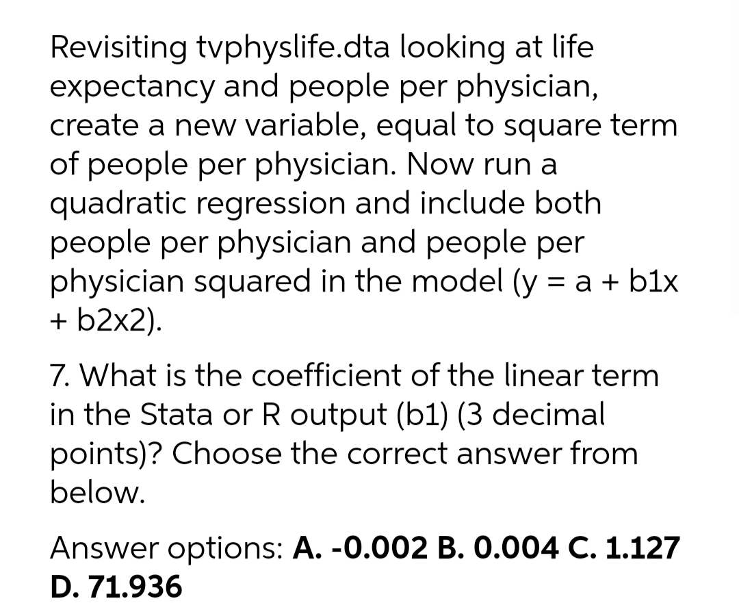 Revisiting tvphyslife.dta looking at life
expectancy and people per physician,
create a new variable, equal to square term
of people per physician. Now run a
quadratic regression and include both
people per physician and people per
physician squared in the model (y = a + b1x
+ b2x2).
7. What is the coefficient of the linear term
in the Stata or R output (b1) (3 decimal
points)? Choose the correct answer from
below.
Answer options: A. -0.002 B. 0.004 C. 1.127
D. 71.936
