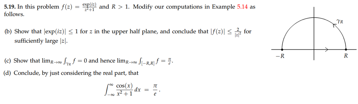 5.19. In this problem f(z)
exp(iz)
p and R > 1. Modify our computations in Example 5.14 as
z2+1
follows.
YR
(b) Show that |exp(iz)| < 1 for z in the upper half plane, and conclude that |f(z)| <
for
sufficiently large |z|.
-R
R
(c) Show that limr-0 Soa f = 0 and hence limr→00
Si-R,R} ƒ = =.
(d) Conclude, by just considering the real part, that
cos(x)
dx =
x² + 1
e
