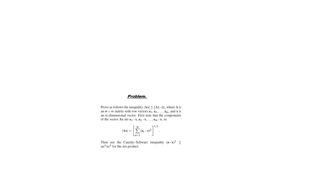 Problem.
Prove as follows the inequality |Ax|E|4|| -|x|, where A is
an m x m matrix with row vectors a1, a2,..., am, and x is
an m-dimensional vector. First note that the components
of the vector Ax are a, x, az • X, ..., am :X, so
JAx| =
(a; • x)2
Then use the Cauchy–Schwarz inequality (a - x)2 s
Ja|2|x|2 for the dot product.
