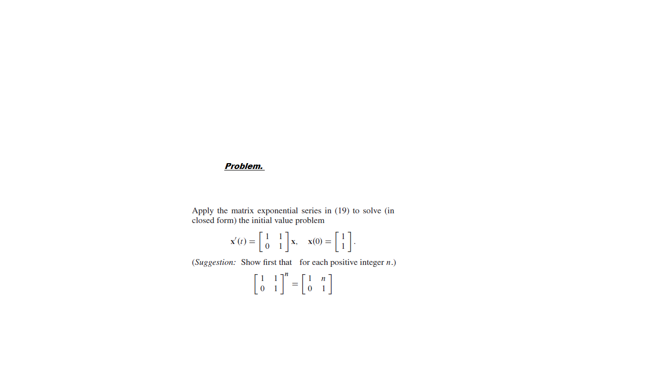 Problem.
Apply the matrix exponential series in (19) to solve (in
closed form) the initial value problem
-[: ]-
-[1]
x'(t) =
x(0) =
х,
(Suggestion: Show first that for each positive integer n.)
