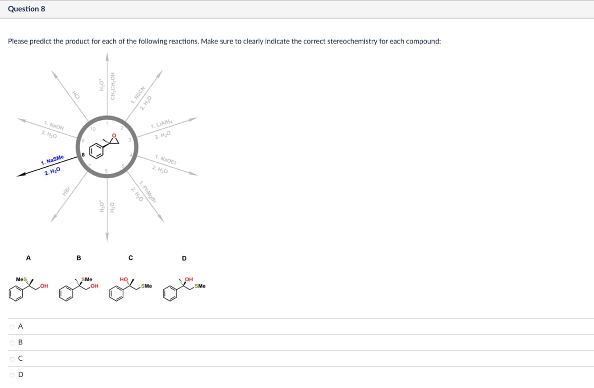 Question 8
Please predict the product for each of the following reactions. Make sure to clearly indicate the correct stereochemistry for each compound:
MeS
A
B
ос
OD
HCI
1. NaOH
2. H₂O
10
1. NaSMe
2. H₂O
HBr
A
B
SMe
но
OH
OH
1. NaCN
2. H₂O
1.LIAIH
2. H₂O
1. NaOEt
2. H₂O
2. H₂O
1. PhMgBr
D
SMe
OH
SMe