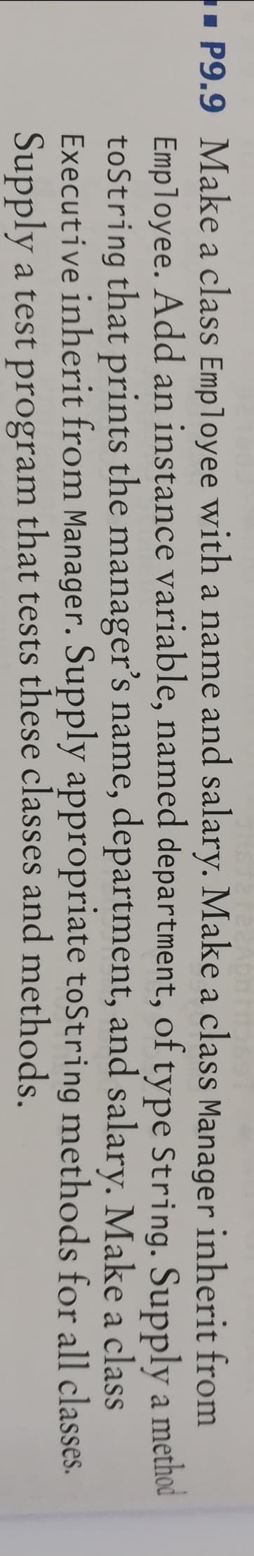 P9.9 Make a class Employee with a name and salary. Make a class Manager inherit from
Employee. Add an instance variable, named department, of type String. Supply a method
toString that prints the manager's name, department, and salary. Make a class
Executive inherit from Manager. Supply appropriate toString methods for all classes.
Supply a test program that tests these classes and methods.
