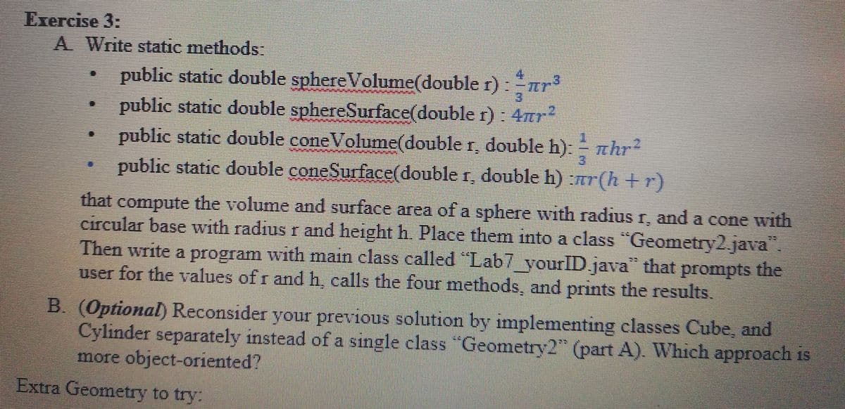 Exercise 3:
A Write static methods:
public static double sphereVolume(double r):r³
public static double sphereSurface(double r) 4r
public static double coneVolume(double r, double h) hr
public static double coneSurface(double r, double h) :r(h+r)
3.
that compute the volume and surface area of a sphere with radiusr, and a cone with
circular base with radius r and height h. Place them into a class "Geometry2.java".
Then write a program with main class called "Lab7_yourID.java that prompts the
user for the values of r and h, calls the four methods, and prints the results,
B. (Optional) Reconsider your previous solution by implementing classes Cube, and
Cylinder separately instead of a single class "Geometry2" (part A). Which approach is
more object-oriented?
Extra Geometry to try:
