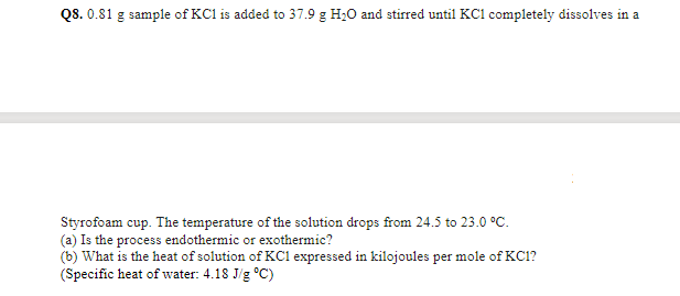 Q8. 0.81 g sample of KCl is added to 37.9 g H20 and stirred until KCl completely dissolves in a
Styrofoam cup. The temperature of the solution drops from 24.5 to 23.0 °C.
(a) Is the process endothermic or exothermic?
(b) What is the heat of solution of KC1 expressed in kilojoules per mole of KC1?
(Specific heat of water: 4.18 J/g °C)
