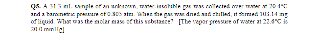 Q5. A 31.3 mL sample of an unknown, water-insoluble gas was collected over water at 20.4°C
and a barometric pressure of 0.805 atm. When the gas was dried and chilled, it formed 103.14 mg
of liquid. What was the molar mass of this substance? [The vapor pressure of water at 22.6°C is
20.0 mmHg]
