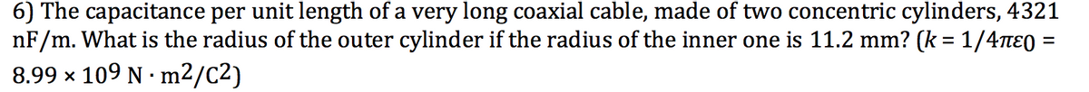 6) The capacitance per unit length of a very long coaxial cable, made of two concentric cylinders, 4321
nF/m. What is the radius of the outer cylinder if the radius of the inner one is 11.2 mm? (k = 1/4ne0 =
8.99 x 109 N · m2/C2)
%D
%3D
