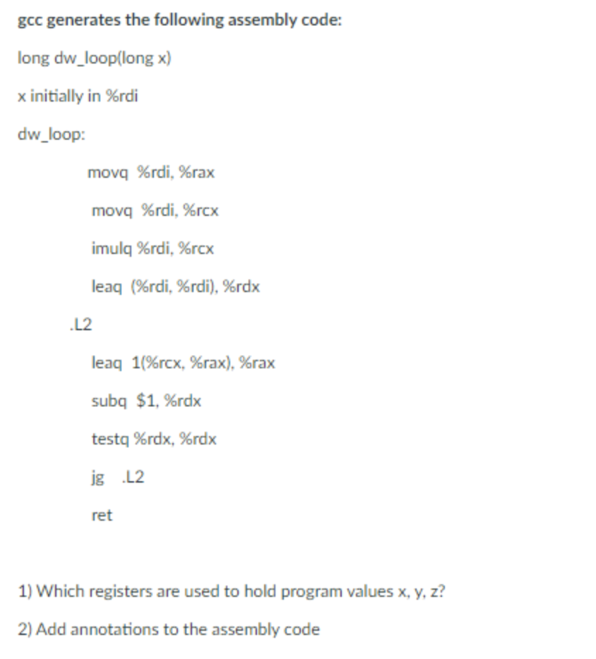 gcc generates the following assembly code:
long dw_loop(long x)
x initially in %rdi
dw_loop:
movq %rdi, %rax
movq %rdi, %rcx
imulq %rdi, %rcx
leaq (%rdi, %rdi), %rdx
.L2
leaq 1(%rcx, %rах), %raх
subq $1, %rdx
testq %rdx, %rdx
jg L2
ret
1) Which registers are used to hold program values x, y, z?
2) Add annotations to the assembly code
